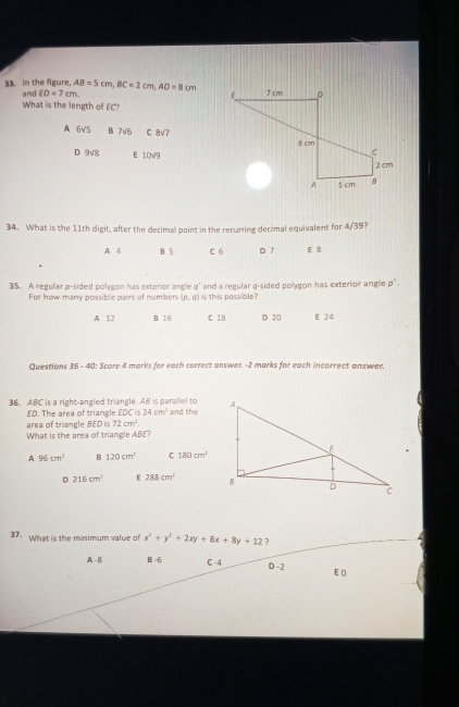 in the figure. and ED=7cm, AB=5cm, BC=2cm, AD=8cm
What is the length of EC?
A 6√5 B 7 V6 C 8v7
D 9v8 E 10V9
34. What is the 11th digit, after the decimal point in the recurring decimal equivalent for 4/39?
A 4 B 5 C 6 D 7 E 8
35. A regular p -sided polygon has exterior angle q ' and a regular q -sided pollygon has exterior anglie p".
For how many possible pairs of numbers (p,q) is this passible?
A 12 B. 16 C 18 D 20 E 24
Questions 36 - 40: Score 4 marks for each carrect answer. -2 marks for each incorrect answer.
36. ABC is a right-angled triangle. AB is parallel to and the
ED. The area of triangle EDC is 24cm^2
area of triangle BED is 72cm^2. 
What is the area of triangle ABE?
A 96cm^3 B 120cm^2 C 180cm^2
D 216cm^2 E 288cm^2
37. What is the minimum value of x^2+y^2+2xy+8x+8y+12 ?
A - B B -6 C -4 D -2 E 0