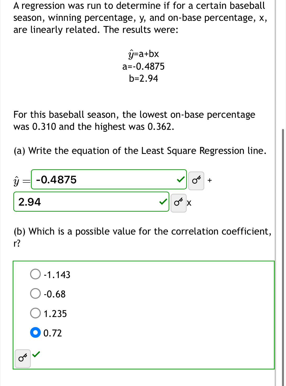 A regression was run to determine if for a certain baseball
season, winning percentage, y, and on-base percentage, x,
are linearly related. The results were:
hat y=a+bx
a=-0.4875
b=2.94
For this baseball season, the lowest on-base percentage
was 0.310 and the highest was 0.362.
(a) Write the equation of the Least Square Regression line.
hat y=-0.4875
0^6+
2.94 0^6x
(b) Which is a possible value for the correlation coefficient,
r?
-1.143
-0.68
1.235
0.72
0^6