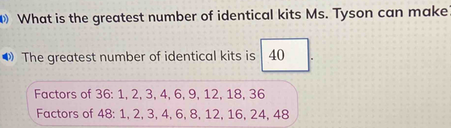 What is the greatest number of identical kits Ms. Tyson can make 
The greatest number of identical kits is 40
Factors of 36 : 1, 2, 3, 4, 6, 9, 12, 18, 36
Factors of 48 : 1, 2, 3, 4, 6, 8, 12, 16, 24, 48