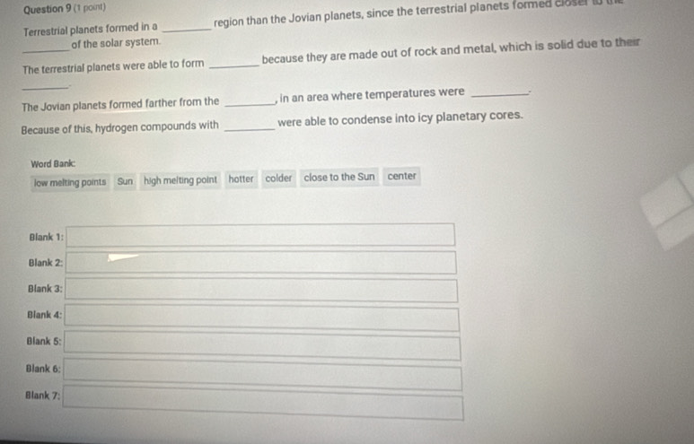 Terrestrial planets formed in a _region than the Jovian planets, since the terrestrial planets formed closel
of the solar system.
_The terrestrial planets were able to form _because they are made out of rock and metal, which is solid due to their
_.
The Jovian planets formed farther from the _, in an area where temperatures were_
Because of this, hydrogen compounds with _were able to condense into icy planetary cores.
Word Bank:
low melting points Sun high melting point hotter colder close to the Sun center
Blank 1:
Blank 2:
Blank 3:
Biank 4:
Blank 5:
Blank 6:
Blank 7: