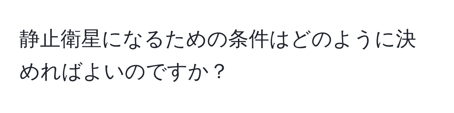 静止衛星になるための条件はどのように決めればよいのですか？