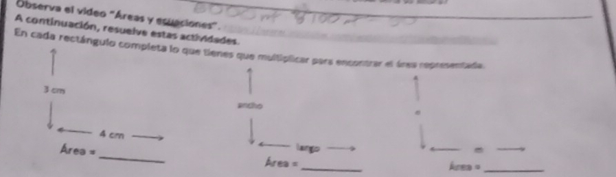 Observa el video "Áreas y ecuaciones". 
A continuación, resuelve estas actividades. 
En cada rectángulo completa lo que tienes que multiplicar para encontrar el área representada
3 cm
ancho
4 cm
lango 
_ 
_
Área = _Area =
Area= _