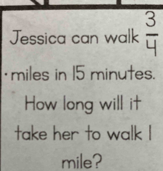 Jessica can walk  3/4 
·miles in 15 minutes. 
How long will it 
take her to walk I
mile?