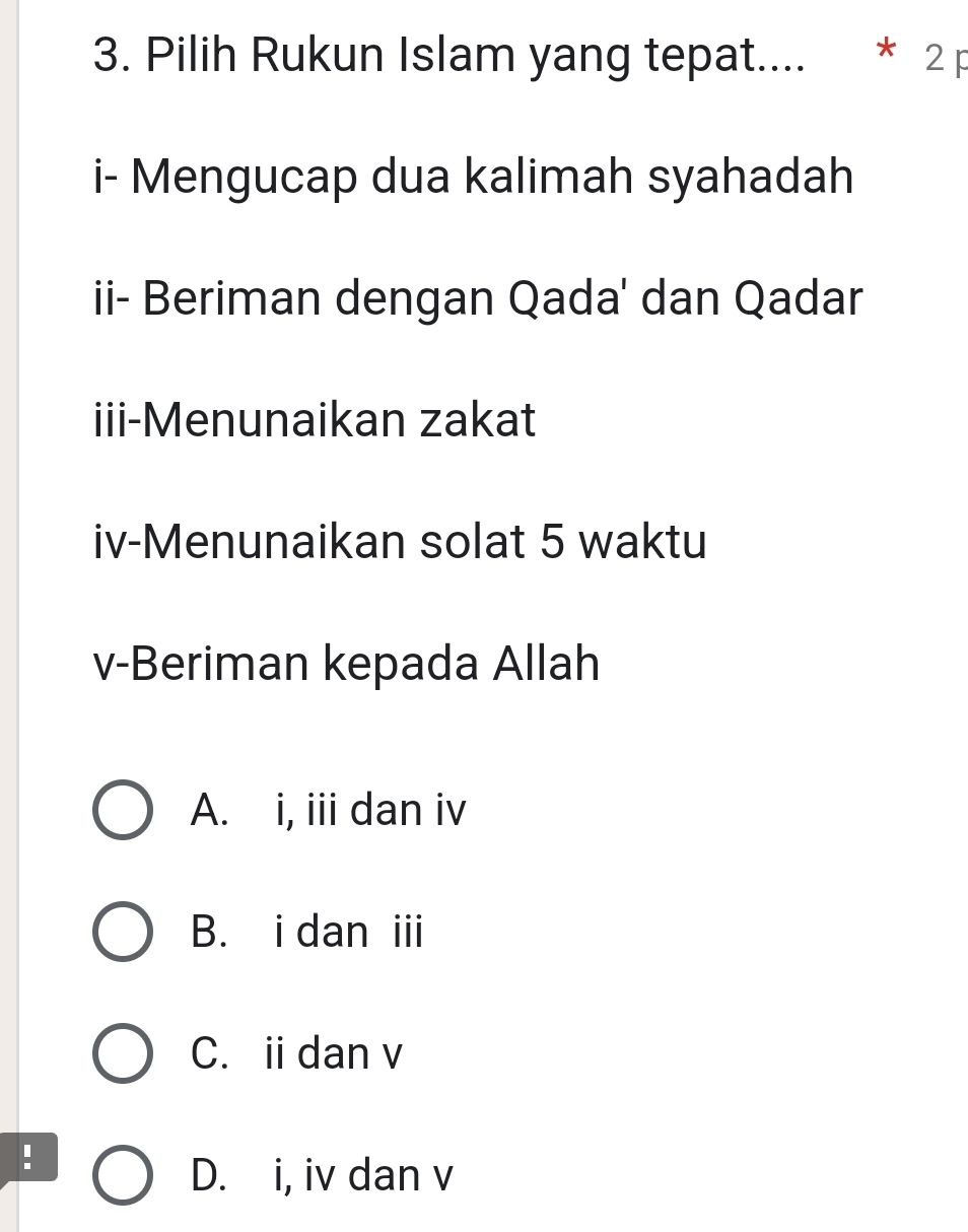 Pilih Rukun Islam yang tepat.... * 2p
i- Mengucap dua kalimah syahadah
ii- Beriman dengan Qada' dan Qadar
iii-Menunaikan zakat
iv-Menunaikan solat 5 waktu
v-Beriman kepada Allah
A. i, iii dan iv
B. i dan iii
C. idan v
.
D. i, iv dan v