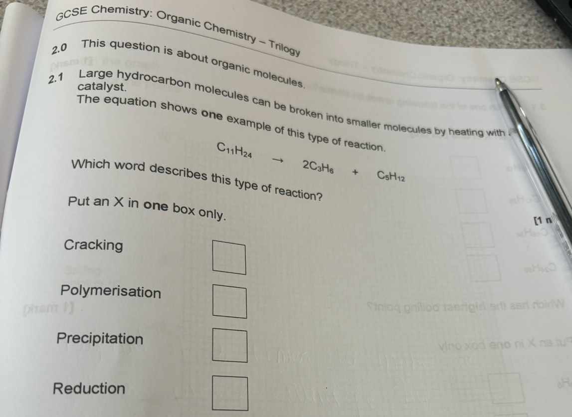 GCSE Chemistry: Organic Chemistry ~ Trilogy
2.0 This question is about organic molecules
catalyst.
2.1 Large hydrocarbon molecules can be broken into smaller molecules by heating with 
The equation shows one example of this type of reaction
C_11H_24 to 2C_3H_6+C_5H_12
Which word describes this type of reaction?
Put an X in one box only.
[1 n
Cracking
Polymerisation
nioq gnillod taedgir
Precipitation

Reduction