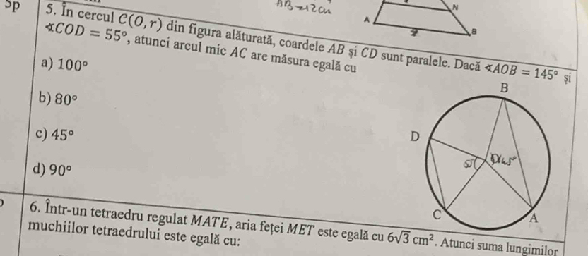 ”p 5. In cercul C(0,r) din figura alăturată, coardele AB şi CD sunt paralele. Dacă
∠ COD=55° , atunci arcul mic AC are măsura egală cu
a) 100°
∠ AOB=145° si
b) 80°
c) 45°
d) 90°
6. Într-un tetraedru regulat MATE, aria feței MET este egală cu 6sqrt(3)cm^2. Atunci suma lungimilor
muchiilor tetraedrului este egală cu: