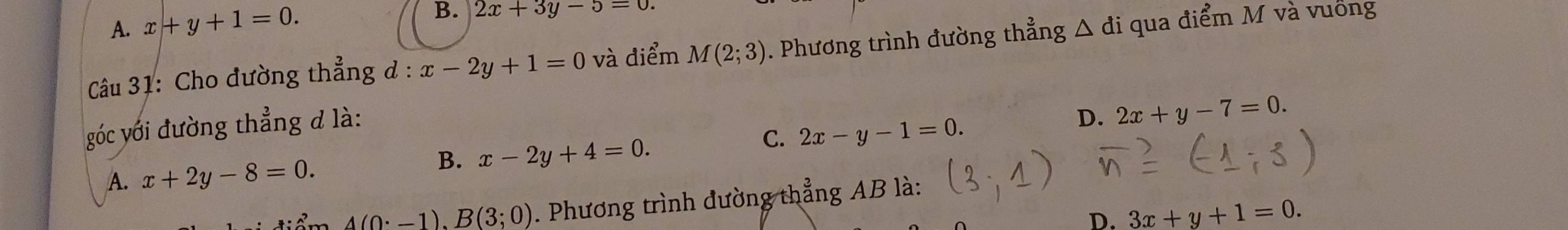 A. x+y+1=0.
B. 2x+3y-5=0. 
Câu 31: Cho đường thẳng ở : x-2y+1=0 và điểm M(2;3). Phương trình đường thẳng △ di qua điểm M và vuống
góc với đường thẳng đ là:
D. 2x+y-7=0.
C. 2x-y-1=0.
B. x-2y+4=0.
A. x+2y-8=0.
A(0· -1).B(3;0). Phương trình đường thẳng AB là:
D. 3x+y+1=0.