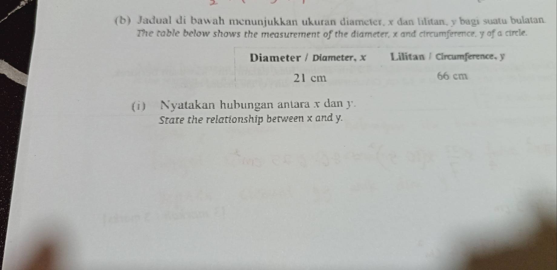 Jadual di bawah menunjukkan ukuran diameter, x dan lilitan, y bagi suatu bulatan. 
The table below shows the measurement of the diameter, x and circumference, y of a circle. 
Diameter / Diameter, x Lilitan / Circumference, y
21 cm 66 cm
(i) Nyatakan hubungan antara x dan y. 
State the relationship between x and y.