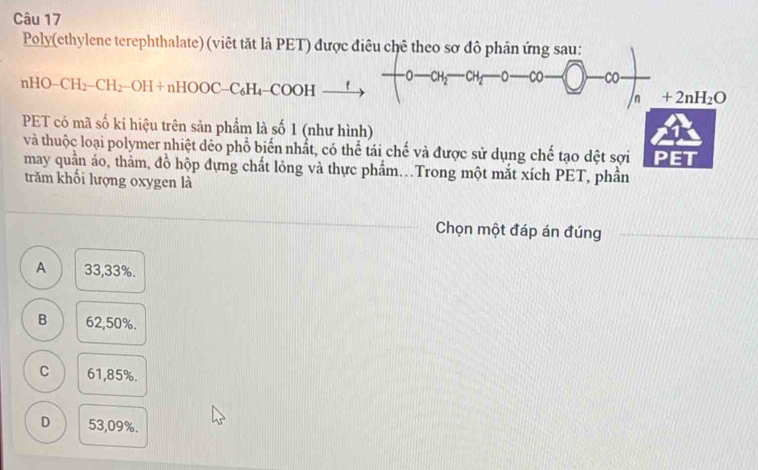 Poly(ethylene terephthalate) (viêt tặt là PET) được điều chê theo sơ đô phân ứng sau:
nHO-CH_2-CH_2-OH+nHOOC-C_6H_4-COOH -O-CH_2-CH_3 0 Co CO
1 +2nH_2O
PET có mã số kí hiệu trên sản phẩm là số 1 (như hình)
và thuộc loại polymer nhiệt dẻo phổ biến nhất, có thể tái chế và được sử dụng chế tạo dệt sợi PET
may quần áo, thảm, đồ hộp đựng chất lỏng và thực phẩm..Trong một mắt xích PET, phần
trăm khối lượng oxygen là
Chọn một đáp án đúng
A 33,33%.
B 62,50%.
C 61,85%.
D 53,09%.