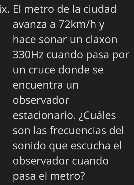 El metro de la ciudad 
avanza a 72km/h y 
hace sonar un claxon
330Hz cuando pasa por 
un cruce donde se 
encuentra un 
observador 
estacionario. ¿Cuáles 
son las frecuencias del 
sonido que escucha el 
observador cuando 
pasa el metro?