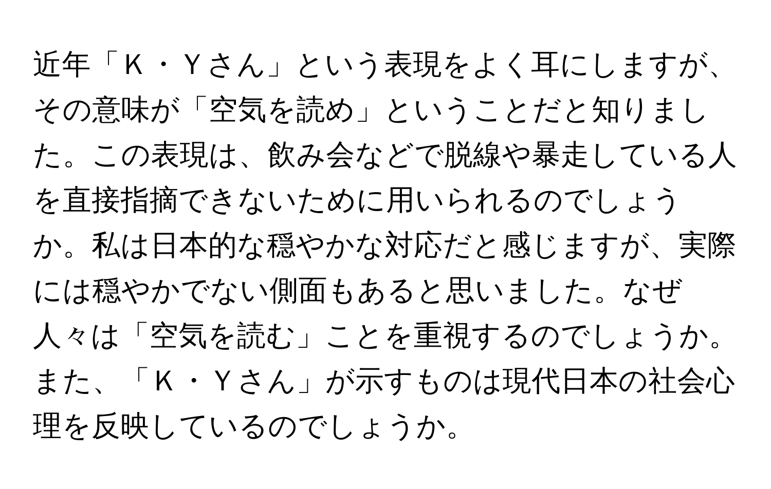 近年「Ｋ・Ｙさん」という表現をよく耳にしますが、その意味が「空気を読め」ということだと知りました。この表現は、飲み会などで脱線や暴走している人を直接指摘できないために用いられるのでしょうか。私は日本的な穏やかな対応だと感じますが、実際には穏やかでない側面もあると思いました。なぜ人々は「空気を読む」ことを重視するのでしょうか。また、「Ｋ・Ｙさん」が示すものは現代日本の社会心理を反映しているのでしょうか。