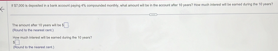 If $7,000 is deposited in a bank account paying 4% compounded monthly, what amount will be in the account after 10 years? How much interest will be earned during the 10 years? 
The amount after 10 years will be $□. 
(Round to the nearest cent.) 
How much interest will be earned during the 10 years? 
□ 
(Round to the nearest cent.)