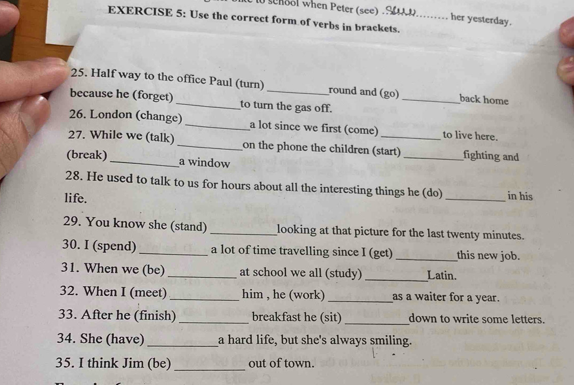 se hool when Peter (see) her yesterday. 
EXERCISE 5: Use the correct form of verbs in brackets. 
25. Half way to the office Paul (turn) _round and (go) _back home 
because he (forget) _to turn the gas off. 
26. London (change) _a lot since we first (come) to live here. 
27. While we (talk) _on the phone the children (start) _fighting and 
(break) _a window 
28. He used to talk to us for hours about all the interesting things he (do) 
life. _in his 
29. You know she (stand) _looking at that picture for the last twenty minutes. 
30. I (spend) _a lot of time travelling since I (get) _this new job. 
31. When we (be) _at school we all (study) _Latin. 
32. When I (meet) _him , he (work) _as a waiter for a year. 
33. After he (finish) _breakfast he (sit) _down to write some letters. 
34. She (have)_ a hard life, but she's always smiling. 
35. I think Jim (be) _out of town.