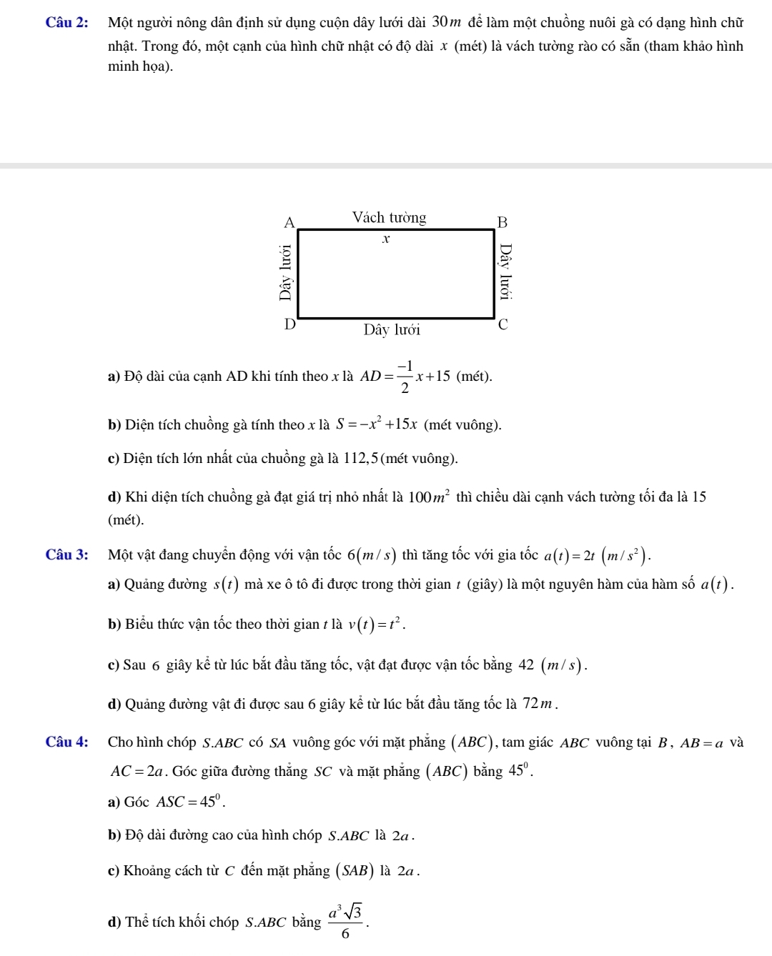 Một người nông dân định sử dụng cuộn dây lưới dài 30m để làm một chuồng nuôi gà có dạng hình chữ
nhật. Trong đó, một cạnh của hình chữ nhật có độ dài x (mét) là vách tường rào có sẵn (tham khảo hình
minh họa).
a) Độ dài của cạnh AD khi tính theo x là AD= (-1)/2 x+15 (mét).
b) Diện tích chuồng gà tính theo x là S=-x^2+15x (mét vuông).
c) Diện tích lớn nhất của chuồng gà là 112,5(mét vuông).
d) Khi diện tích chuồng gà đạt giá trị nhỏ nhất là 100m^2 thì chiều dài cạnh vách tường tối đa là 15
(mét).
Câu 3: Một vật đang chuyển động với vận tốc 6(m/ s) thì tăng tốc với gia tốc a(t)=2t(m/s^2).
a) Quảng đường s(1) mà xe ô tô đi được trong thời gian t (giây) là một nguyên hàm của hàm số a(t).
b) Biểu thức vận tốc theo thời gian t là v(t)=t^2.
c) Sau 6 giây kể từ lúc bắt đầu tăng tốc, vật đạt được vận tốc bằng 42 (m/s).
d) Quảng đường vật đi được sau 6 giây kể từ lúc bắt đầu tăng tốc là 72m .
Câu 4: Cho hình chóp S.ABC có SA vuông góc với mặt phẳng (ABC), tam giác ABC vuông tại B , AB=a và
AC=2a. Góc giữa đường thắng SC và mặt phẳng (ABC) bằng 45^0.
a) Góc ASC=45°.
b) Độ dài đường cao của hình chóp S.ABC là 2a  .
c) Khoảng cách từ C đến mặt phẳng (SAB) là 2a .
d) Thể tích khối chóp S.ABC bằng  a^3sqrt(3)/6 .