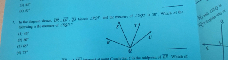 (3) 48°
_
is
(4) 55°
and
7. In the diagram shown, overline QR⊥ overline QT,vector QS bisects ∠ RQT , and the measure of ∠ UQT is 30°. Which of the ∠ ELQ
following is the measure of ∠ SQU ?
(1) 45°
(2) 60°
_
(3) 65°
(4) 75°
overline MN interrect at point C such that C is the midpoint of overline EF. Which of