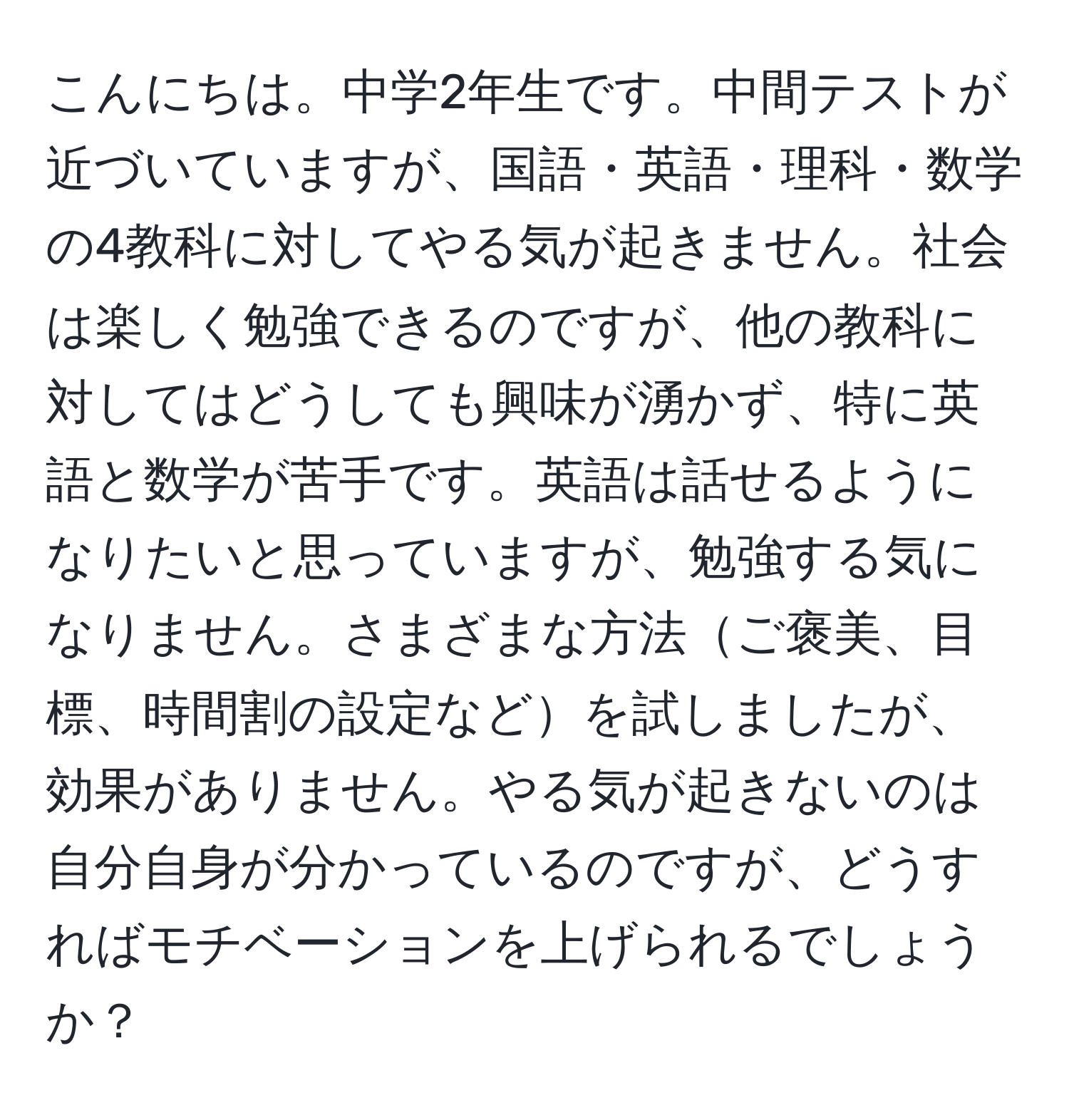 こんにちは。中学2年生です。中間テストが近づいていますが、国語・英語・理科・数学の4教科に対してやる気が起きません。社会は楽しく勉強できるのですが、他の教科に対してはどうしても興味が湧かず、特に英語と数学が苦手です。英語は話せるようになりたいと思っていますが、勉強する気になりません。さまざまな方法ご褒美、目標、時間割の設定などを試しましたが、効果がありません。やる気が起きないのは自分自身が分かっているのですが、どうすればモチベーションを上げられるでしょうか？