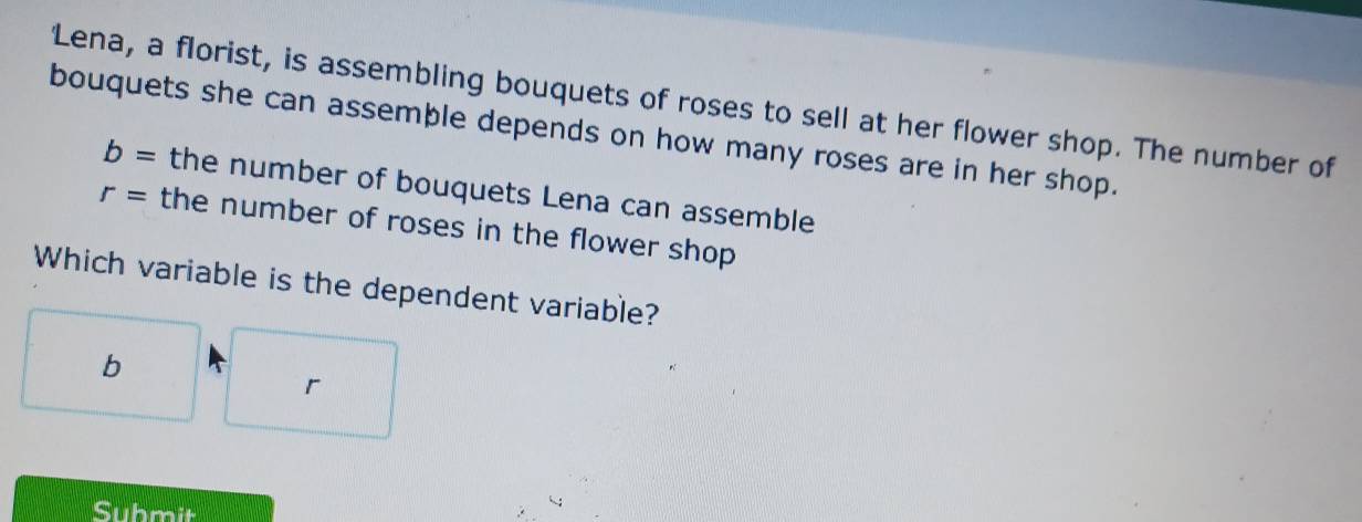 'Lena, a florist, is assembling bouquets of roses to sell at her flower shop. The number of 
bouquets she can assemble depends on how many roses are in her shop.
b= the number of bouquets Lena can assemble
r= the number of roses in the flower shop 
Which variable is the dependent variable? 
b 
r 
Submit