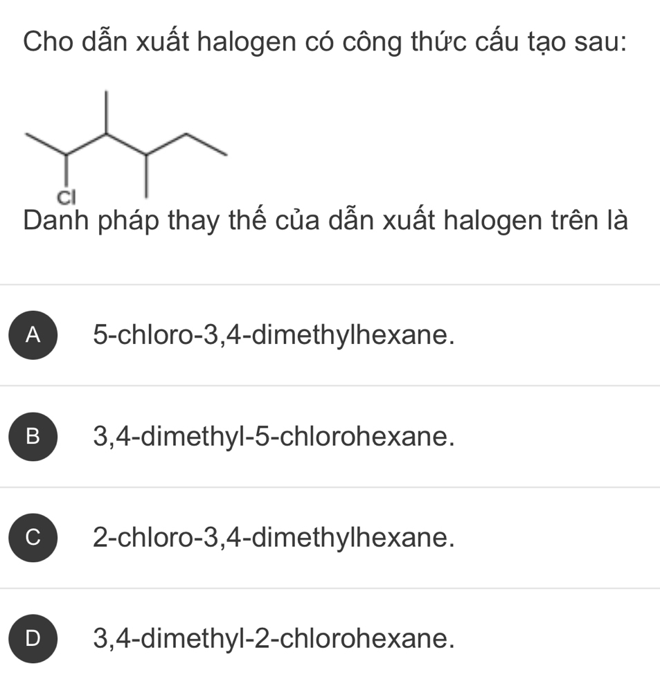 Cho dẫn xuất halogen có công thức cấu tạo sau:
Danh pháp thay thế của dẫn xuất halogen trên là
A ) 5 -chloro -3, 4 -dimethylhexane.
B 3, 4 -dimethyl- 5 -chlorohexane.
C 2 -chloro -3, 4 -dimethylhexane.
D 3, 4 -dimethyl- 2 -chlorohexane.