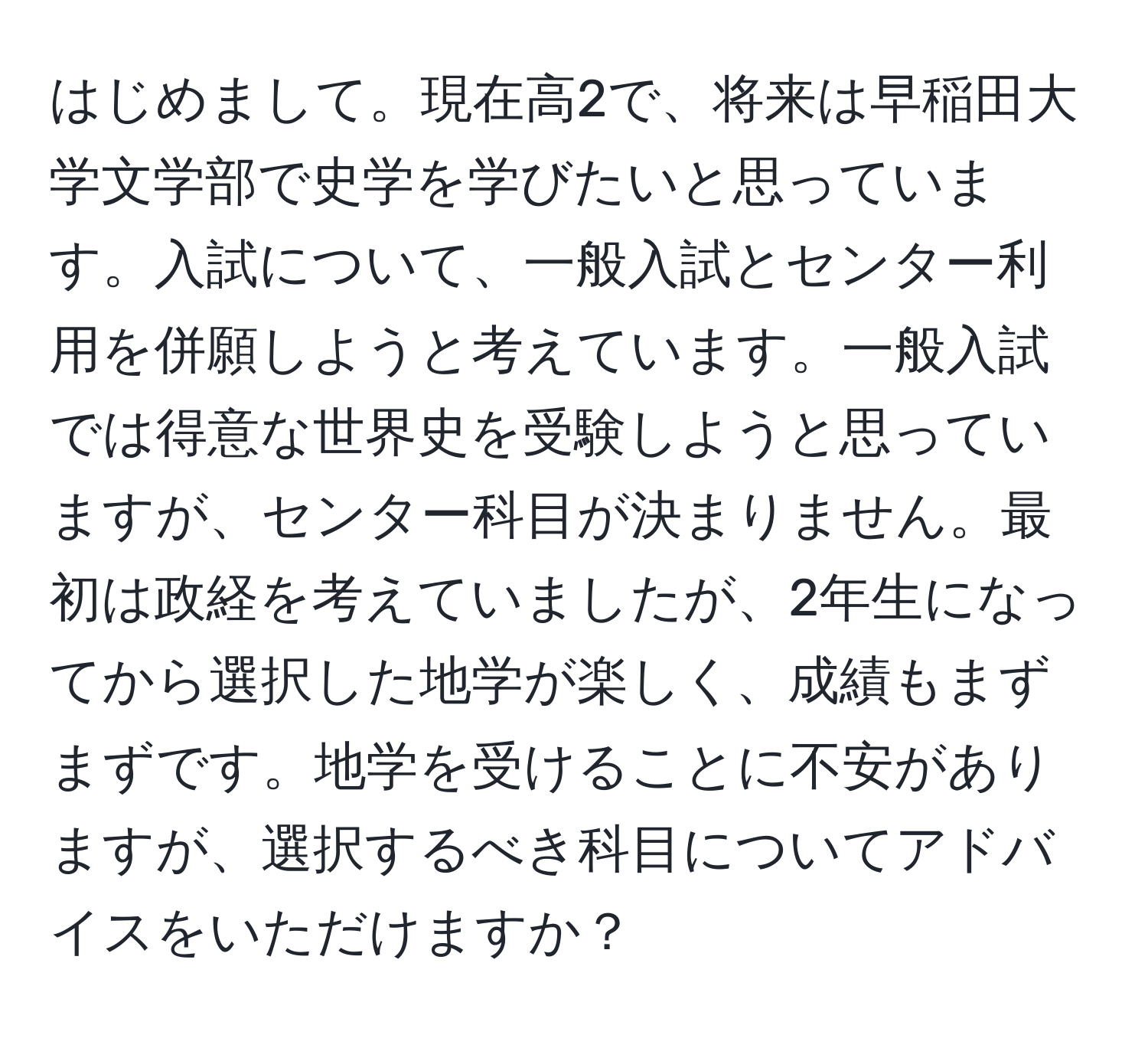 はじめまして。現在高2で、将来は早稲田大学文学部で史学を学びたいと思っています。入試について、一般入試とセンター利用を併願しようと考えています。一般入試では得意な世界史を受験しようと思っていますが、センター科目が決まりません。最初は政経を考えていましたが、2年生になってから選択した地学が楽しく、成績もまずまずです。地学を受けることに不安がありますが、選択するべき科目についてアドバイスをいただけますか？