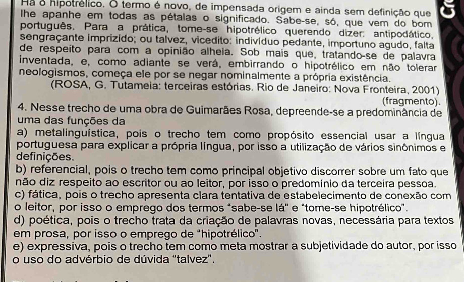 Ha o hipotrélico. O termo é novo, de impensada origem e ainda sem definição que
Ihe apanhe em todas as pétalas o significado. Sabe-se, só, que vem do bom
português. Para a prática, tome-se hipotrélico querendo dizer. antipodático,
sengraçante imprizido; ou talvez, vicedito: indivíduo pedante, importuno agudo, falta
de respeíto para com a opinião alheia. Sob mais que, tratando-se de palavra
inventada, e, como adiante se verá, embirrando o hipotrélico em não tolerar
neologismos, começa ele por se negar nominalmente a própria existência.
(ROSA, G. Tutameia: terceiras estórias. Rio de Janeiro: Nova Fronteira, 2001)
(fragmento).
4. Nesse trecho de uma obra de Guimarães Rosa, depreende-se a predominância de
uma das funções da
a) metalinguística, pois o trecho tem como propósito essencial usar a língua
portuguesa para explicar a própria língua, por isso a utilização de vários sinônimos e
definições.
b) referencial, pois o trecho tem como principal objetivo discorrer sobre um fato que
não diz respeito ao escritor ou ao leitor, por isso o predomínio da terceira pessoa.
c) fática, pois o trecho apresenta clara tentativa de estabelecimento de conexão com
o leitor, por isso o emprego dos termos “sabe-se lá” e “tome-se hipotrélico”.
d) poética, pois o trecho trata da criação de palavras novas, necessária para textos
em prosa, por isso o emprego de “hipotrélico”.
e) expressiva, pois o trecho tem como meta mostrar a subjetividade do autor, por isso
o uso do advérbio de dúvida “talvez”.