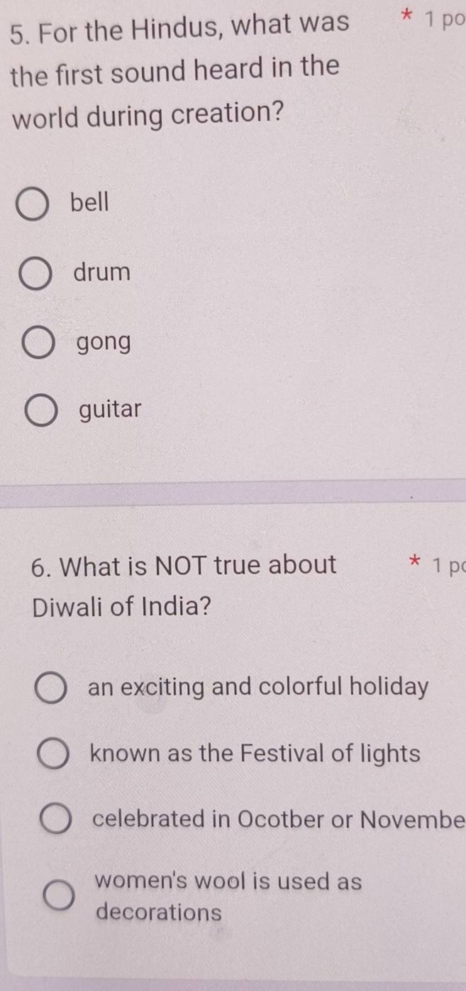 For the Hindus, what was * 1 po
the first sound heard in the
world during creation?
bell
drum
gong
guitar
6. What is NOT true about * 1 p
Diwali of India?
an exciting and colorful holiday
known as the Festival of lights
celebrated in Ocotber or Novembe
women's wool is used as
decorations