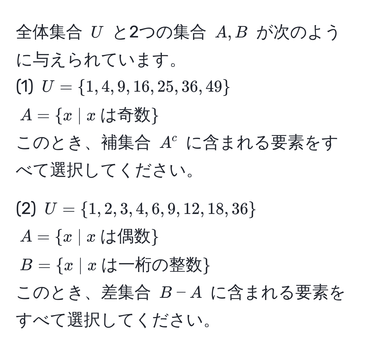 全体集合 ( U ) と2つの集合 ( A, B ) が次のように与えられています。  
(1) ( U = 1, 4, 9, 16, 25, 36, 49 )  
( A =  x | x  は奇数  )  
このとき、補集合 ( A^(c ) に含まれる要素をすべて選択してください。  

(2) ( U = 1, 2, 3, 4, 6, 9, 12, 18, 36) )  
( A =  x | x  は偶数  )  
( B =  x | x  は一桁の整数  )  
このとき、差集合 ( B - A ) に含まれる要素をすべて選択してください。