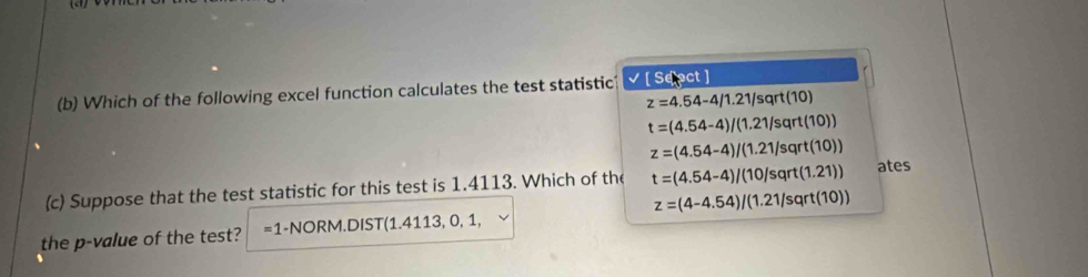 Which of the following excel function calculates the test statistic √[ Sepct ]
z=4.54-4/1.21/sqrt(10)
t=(4.54-4)/(1.21/sqrt(10))
z=(4.54-4)/(1.21/sqrt(10))
(c) Suppose that the test statistic for this test is 1.4113. Which of the t=(4.54-4)/(10/sqrt(1.21)) ates
the p -value of the test? =1-NOR M.DIS T(1.4113,0,1, z=(4-4.54)/(1.21/sqrt(10))