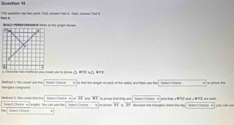 This queslion has two parts. First, answer Part A. Then, answer Part D 
Part A 
BUILD PERSEVERANCE Refer to the graph shown.
△ WYZ≌ △ WYX
Method t. You could use the Select Choice to find the length of each of the sides, and then use the Select Choice to prove the 
triangles congruent 
Methad 2. You could find the Select Chaice ▼ of overline ZX and overline WY to prove that they are Select Choice and that ∠ WYZ and ∠ WYX are both 
Select Chaice ν angles. You can use the Select Choice to prove overline XY α overline ZY Because the triangles share the leg Select Choice ~ , you can us 
Select Choice