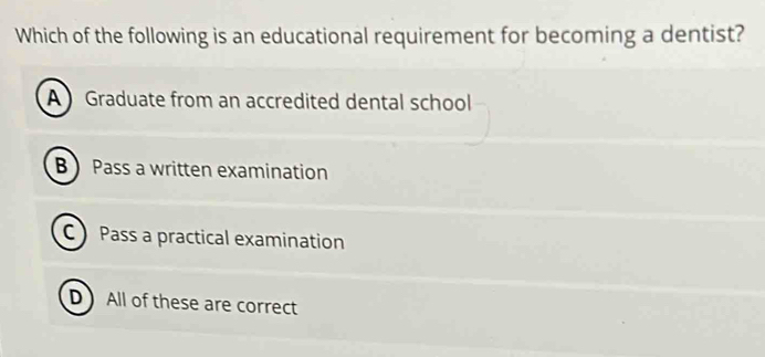 Which of the following is an educational requirement for becoming a dentist?
A Graduate from an accredited dental school
B  Pass a written examination
C Pass a practical examination
D) All of these are correct