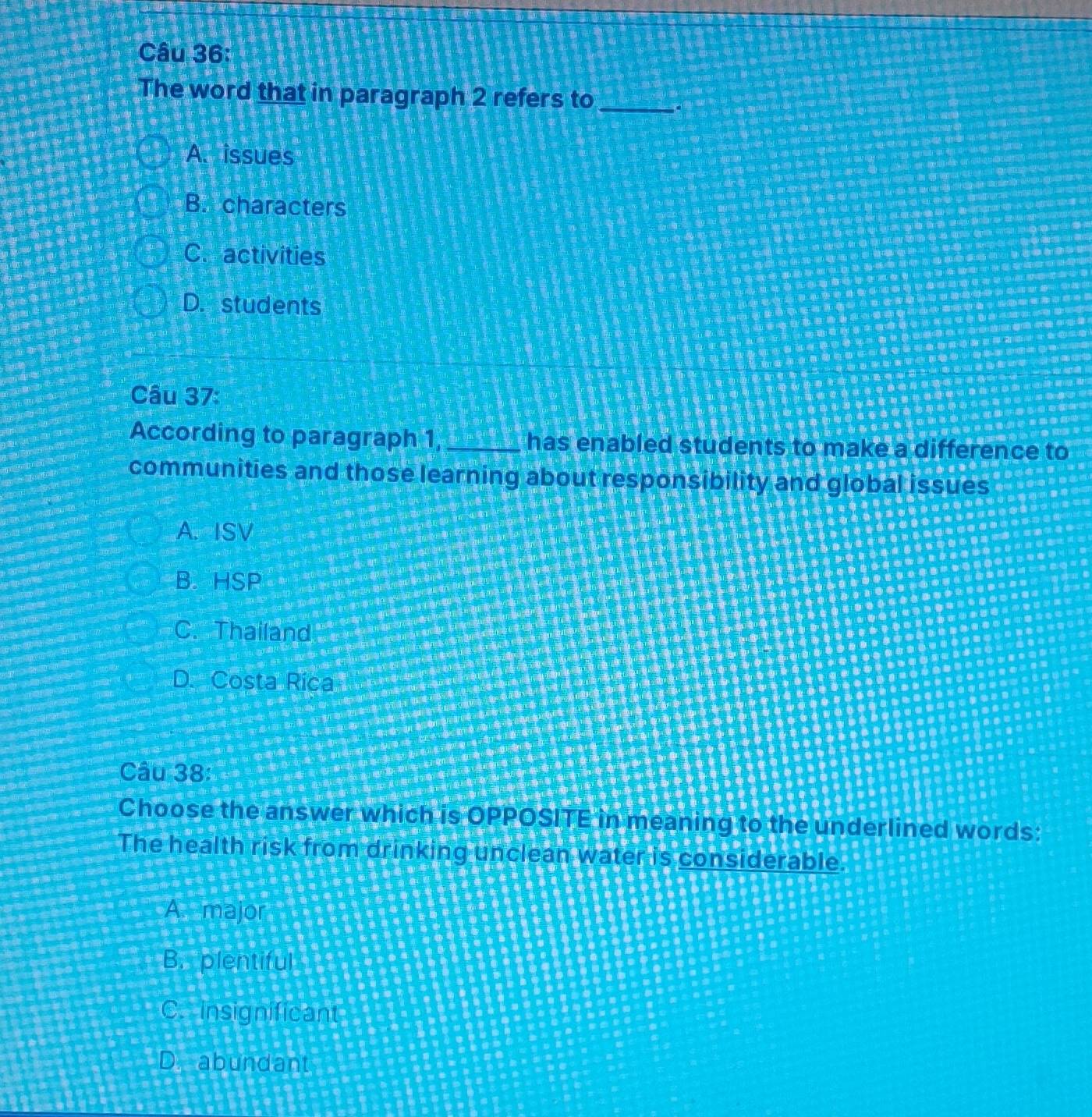 The word that in paragraph 2 refers to _a
A. issues
B. characters
C. activities
D. students
Câu 37:
According to paragraph 1, _has enabled students to make a difference to
communities and those learning about responsibility and global issues
A. ISV
B. HSP
C. Thailand
D. Costa Rica
Câu 38:
Choose the answer which is OPPOSITE in meaning to the underlined words:
The health risk from drinking unclean water is considerable.
A. major
B. plentiful
C. insignificant
D. abundant