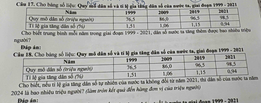 Cho bảng số liệu: Quy mổ dân số và tỉ lệ gia tàng dân số của nước ta, giai đoạn 1999 - 2021 
Cho biết trung bình mỗi năm trong giai đoạn 1999 - 2021, dân số nước ta 
người? 
Đáp án: 
a tăng dân số của nước ta, giai đoạn 1999 - 2021 
Cho biết, nếu tỉ lệ gia tăng dân số tự nhiên của nước t
2024 là bao nhiêu triệu người? (làm tròn kết quả đến hàng đơn vị của triệu người) 
Đáp án: 
i đ an 1999 - 2021