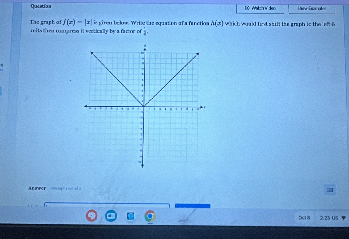 Question Show Examples 
Watch Video 
The graph of f(x)=|x| is given below. Write the equation of a function h(x) which would first shift the graph to the left 6
units then compress it vertically by a factor of  1/4 . 
% 
Answer Attempt 1 out of 2 
Oct 8 2:23 US