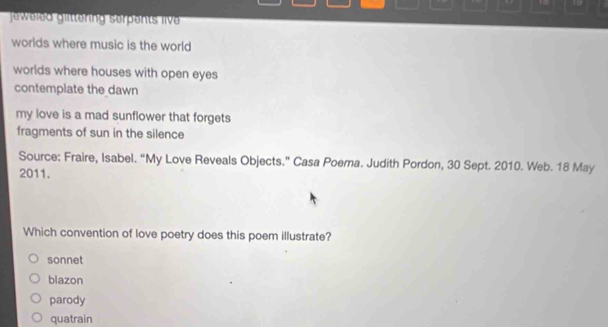 1 19
jeweled glttering serpents live 
worlds where music is the world
worlds where houses with open eyes 
contemplate the dawn
my love is a mad sunflower that forgets
fragments of sun in the silence
Source: Fraire, Isabel. “My Love Reveals Objects.” Casa Poema. Judith Pordon, 30 Sept. 2010. Web. 18 May
2011.
Which convention of love poetry does this poem illustrate?
sonnet
blazon
parody
quatrain