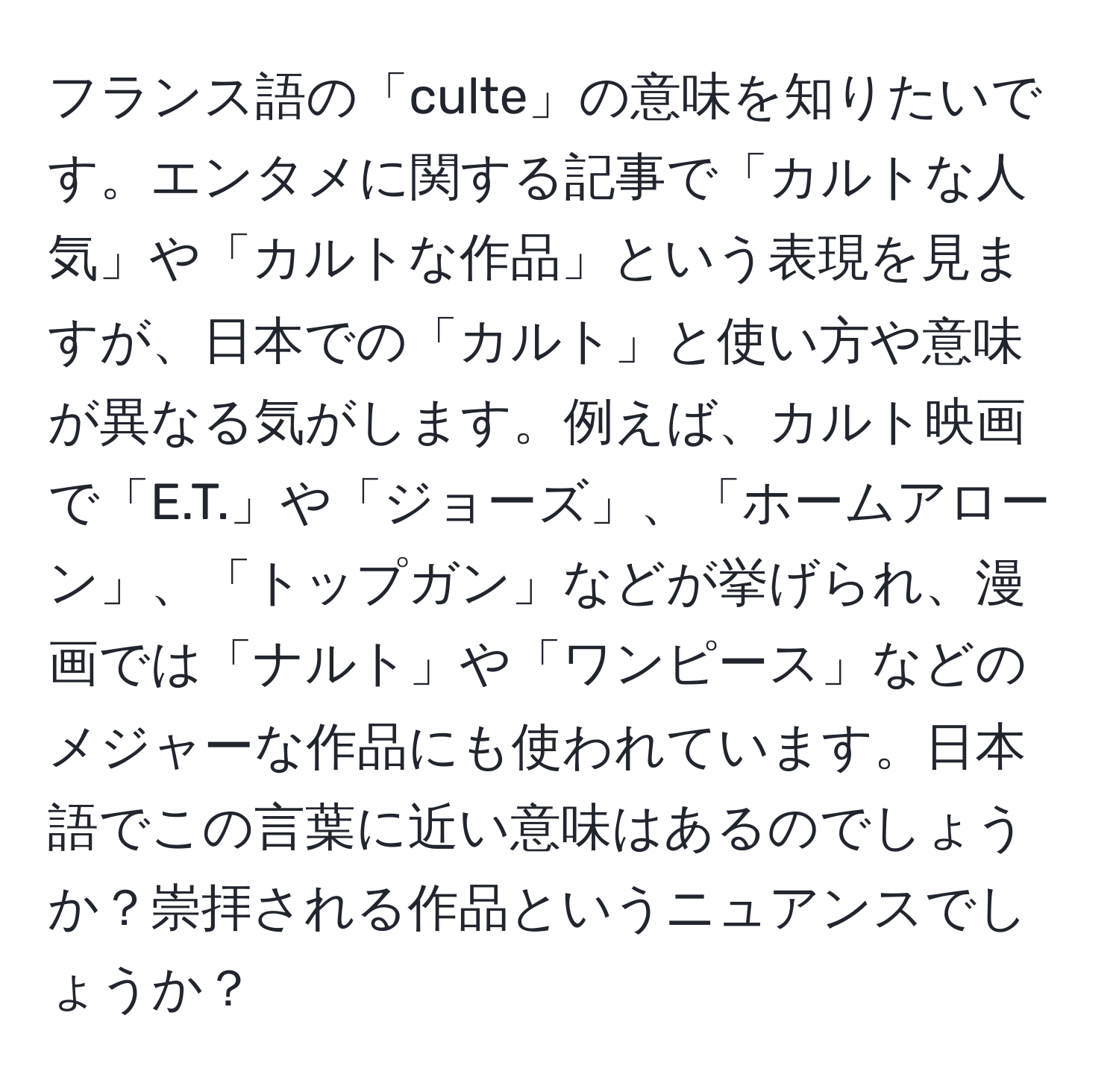 フランス語の「culte」の意味を知りたいです。エンタメに関する記事で「カルトな人気」や「カルトな作品」という表現を見ますが、日本での「カルト」と使い方や意味が異なる気がします。例えば、カルト映画で「E.T.」や「ジョーズ」、「ホームアローン」、「トップガン」などが挙げられ、漫画では「ナルト」や「ワンピース」などのメジャーな作品にも使われています。日本語でこの言葉に近い意味はあるのでしょうか？崇拝される作品というニュアンスでしょうか？