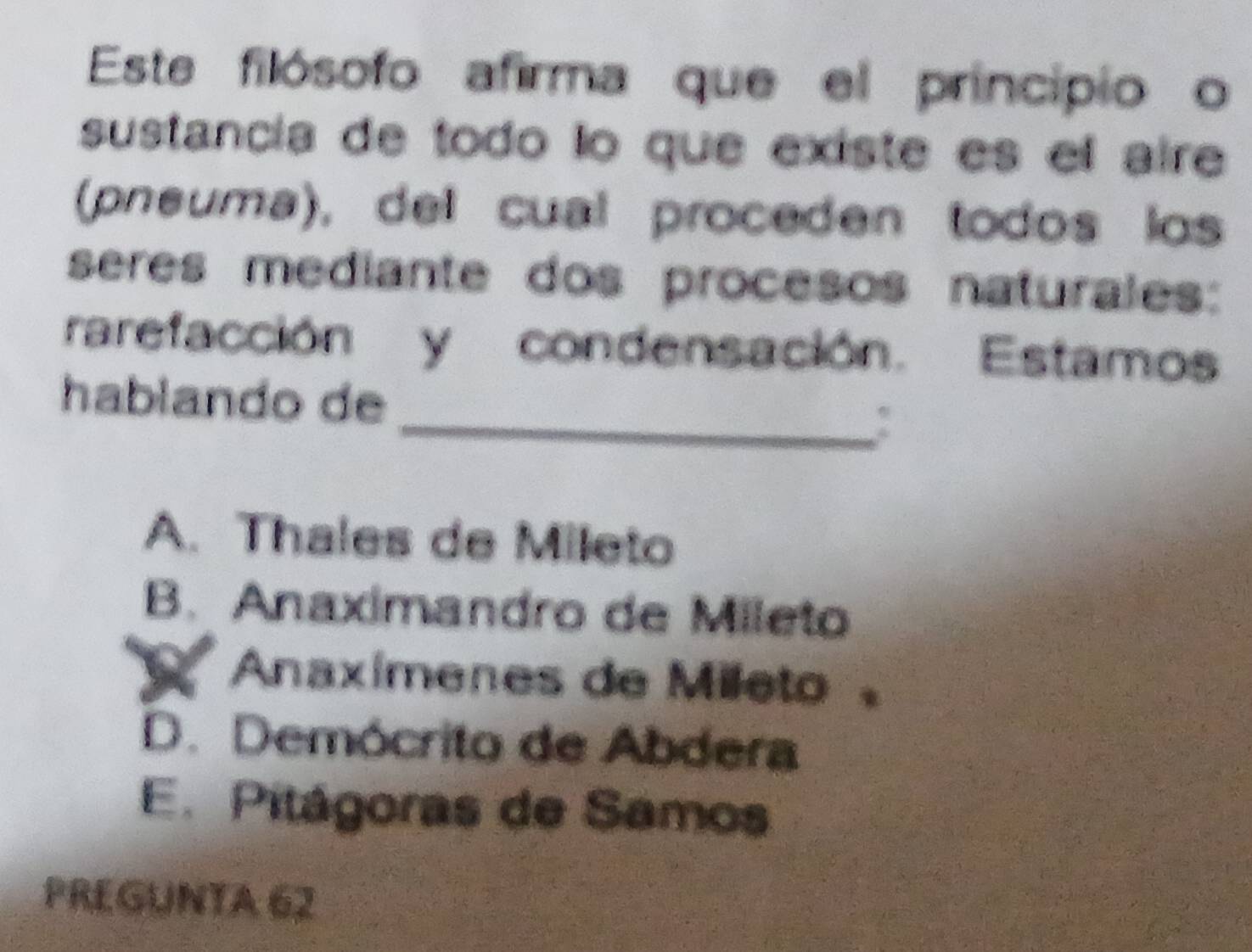 Este filósofo afirma que el principio o
sustancía de todo lo que existe es el aire
(pneuma), del cual proceden todos los
seres mediante dos procesos naturales:
rarefacción y condensación. Estamos
_
hablando de
A. Thales de Mileto
B. Anaximandro de Mileto
Anaxímenes de Mileto
D. Demócrito de Abdera
E. Pitágoras de Samos
PREGUNTA 62