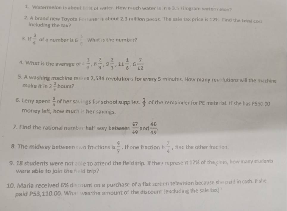 Watermelon is about 80% of water. How much water is in a 3.5 kilogram watermelon? 
2. A brand new Toyota Fortuner is about 2.3 million pesos. The sale tax price is 1.2% Find the total cost 
including the tax? 
3. If  3/4  of a number is 6 5/8  What is the number? 
4. What is the average of 4 3/4 , 6 2/3 , 9 2/3 , 11 1/6 , 6 7/12 
5. A washing machine makes 2,584 revolutions for every 5 minutes. How many revolutions will the machine 
make it in 2 3/4  hours? 
6. Leny spent  3/8  of her savings for school supplies.  1/2  of the remainder for PE material. If she has P550.00
money left, how much is her savings. 
7. Find the rational number hal way between  47/49  and  48/49 . 
8. The midway between two fractions is  4/7  , if one fraction is  7/4  , find the other fraction. 
9. 18 students were not able to attend the field trip. If they represent 12% of the class, how many students 
were able to join the field trip? 
10, Maria received 6% discount on a purchase of a flat screen television because she paid in cash. If she 
paid P53,110.00. What was the amount of the discount (excluding the sale tax) '
