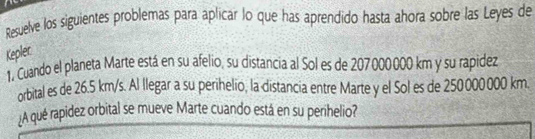 Resuelve los siguientes problemas para aplicar lo que has aprendido hasta ahora sobre las Leyes de 
Keplec 
1, Cuando el planeta Marte está en su afelio, su distancia al Sol es de 207000000 km y su rapidez 
orbital es de 26.5 km/s. Al llegar a su perihelio, la distancia entre Marte y el Sol es de 250000000 km. 
¿A qué rapidez orbital se mueve Marte cuando está en su perihelio?