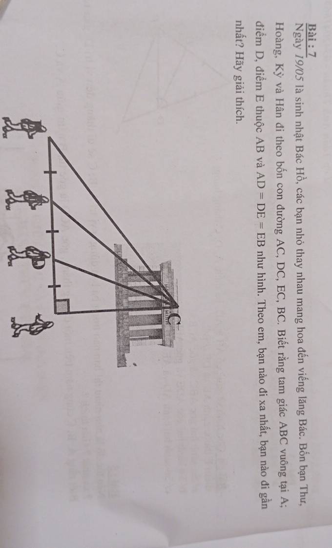Bài : 7 
Ngày 19/05 là sinh nhật Bác Hồ, các bạn nhỏ thay nhau mang hoa đến viếng lăng Bác. Bốn bạn Thư, 
Hoàng, Kỳ và Hân đi theo bốn con đường AC, DC, EC, BC. Biết rằng tam giác ABC vuông tại A; 
điểm D, điểm E thuộc AB và AD=DE=EB như hình. Theo em, bạn nào đi xa nhất, bạn nào đi gần 
nhất? Hãy giải thích.