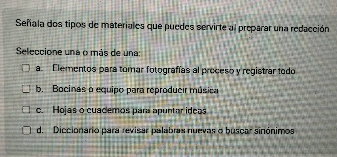 Señala dos tipos de materiales que puedes servirte al preparar una redacción
Seleccione una o más de una:
a. Elementos para tomar fotografías al proceso y registrar todo
b. Bocinas o equipo para reproducir música
c. Hojas o cuadernos para apuntar ideas
d. Diccionario para revisar palabras nuevas o buscar sinónimos