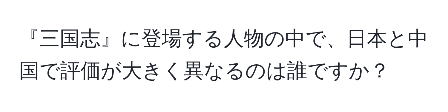 『三国志』に登場する人物の中で、日本と中国で評価が大きく異なるのは誰ですか？