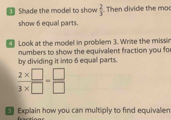 3Shade the model to show  2/3 . Then divide the mo 
show 6 equal parts. 
4 Look at the model in problem 3. Write the missin 
numbers to show the equivalent fraction you for 
by dividing it into 6 equal parts.
 (2* □ )/3* □  = □ /□  
5 Explain how you can multiply to find equivalen 
C