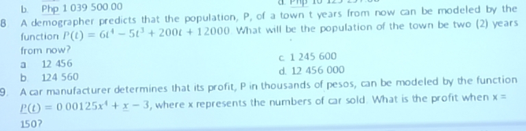 b. Php 1 039 500 00
8 A demographer predicts that the population, P, of a town t years from now can be modeled by the
function P(t)=6t^4-5t^3+200t+12000. What will be the population of the town be two (2) years
from now?
a 12 45 6 c. 1 245 600
b 124 560 d. 12 456 000
9. A car manufacturer determines that its profit, P in thousands of pesos, can be modeled by the function
P(t)=0.00125x^4+x-3 , where x represents the numbers of car sold. What is the profit when x=
150?