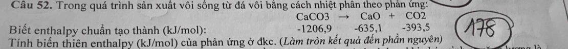 Trong quá trình sản xuất vôi sống từ đá vôi bằng cách nhiệt phân theo phản ứng:
CaCO3 CaO+ CO2
Biết enthalpy chuẩn tạo thành (kJ/mol): -1206,9 -635, 1 -393, 5
Tính biến thiên enthalpy (kJ/mol) của phản ứng ở đkc. (Làm tròn kết quả đến phần nguyên)