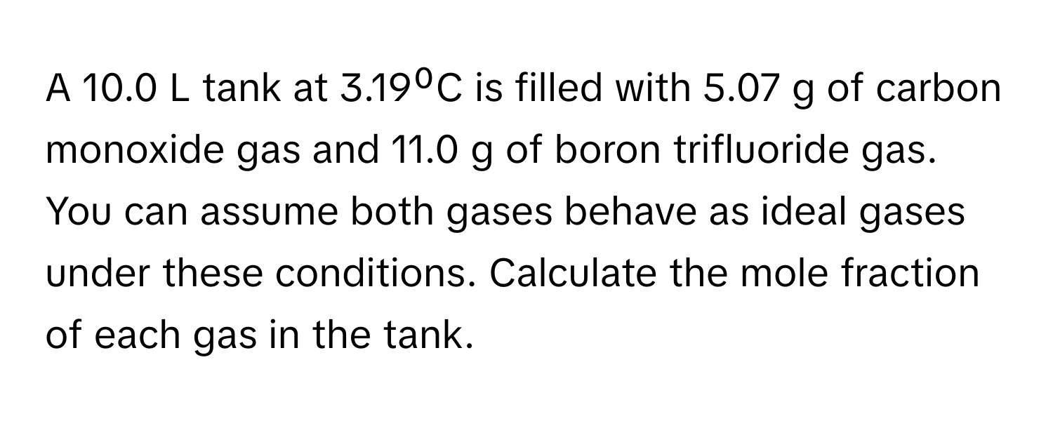 A 10.0 L tank at 3.19⁰C is filled with 5.07 g of carbon monoxide gas and 11.0 g of boron trifluoride gas. You can assume both gases behave as ideal gases under these conditions. Calculate the mole fraction of each gas in the tank.