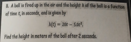 A ball is fired up in the air and the height h of the ball is a function 
of time t, in seconds, and is given by
h(t)=20t-5.0t^2. 
Find the height in meters of the ball after 2 seconds.