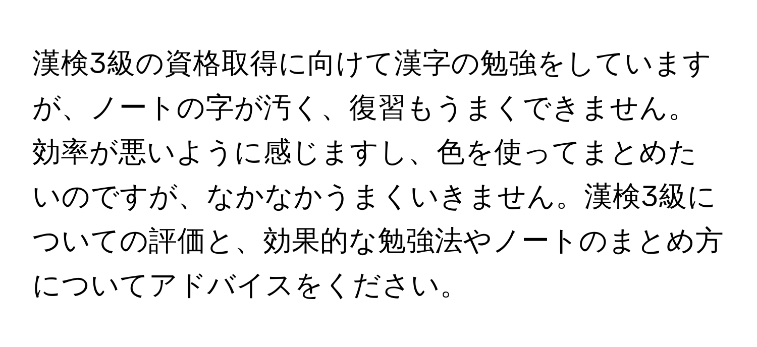 漢検3級の資格取得に向けて漢字の勉強をしていますが、ノートの字が汚く、復習もうまくできません。効率が悪いように感じますし、色を使ってまとめたいのですが、なかなかうまくいきません。漢検3級についての評価と、効果的な勉強法やノートのまとめ方についてアドバイスをください。