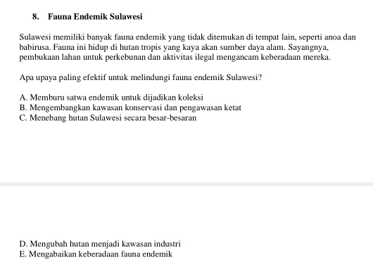 Fauna Endemik Sulawesi
Sulawesi memiliki banyak fauna endemik yang tidak ditemukan di tempat lain, seperti anoa dan
babirusa. Fauna ini hidup di hutan tropis yang kaya akan sumber daya alam. Sayangnya,
pembukaan lahan untuk perkebunan dan aktivitas ilegal mengancam keberadaan mereka.
Apa upaya paling efektif untuk melindungi fauna endemik Sulawesi?
A. Memburu satwa endemik untuk dijadikan koleksi
B. Mengembangkan kawasan konservasi dan pengawasan ketat
C. Menebang hutan Sulawesi secara besar-besaran
D. Mengubah hutan menjadi kawasan industri
E. Mengabaikan keberadaan fauna endemik