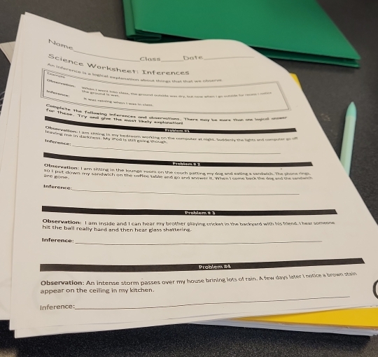 Name 
Class 
Date 
Science Worksheet: Inferences 
As inference is a ingical exphenation about thongs that that we observe 
1 ! Orervaton 
Trife sne= 
Tt was reming when I was in class. 
for them the follmeing inferences and observations. There may be mure than one logical anomer 
for these. "Try and give the most likely explonntion 
hster ration; I am sitting in my bedroom working on the remouter at night. Suddanly the lights and computer oo of 
_ 
leaving me in darkness. My iPed is sin going though 
Inference 
Observation: I ar sitting in the lounge room on the couch patting my dog and eating a sandwich. The phone ring 
are gone so I pult down my sandwich on the coffee table and go and answer it. When I come back the doe and the sandwich 
_ 
Inference 
Problem # ? 
Observation: I am inside and I can hear my brother playing cricket in the backyard with his friend. I hear someone 
hit the ball really hard and then hear glass shattering . 
Inference_ 
Problem #4 
Observation: An intense storm passes over my house brining lots of rain. A few days later I notice a brown stain 
_ 
appear on the ceiling in my kitchen. 
_ 
Inference: