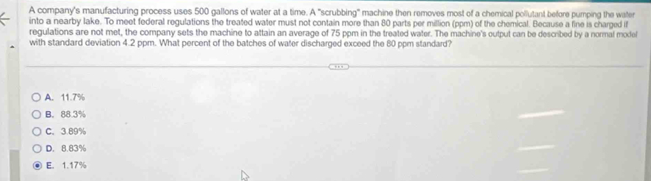 A company's manufacturing process uses 500 gallons of water at a time. A "scrubbing" machine then removes most of a chemical pollutant before pumping the water
into a nearby lake. To meet federal regulations the treated water must not contain more than 80 parts per million (ppm) of the chemical. Because a fine is charged if
regulations are not met, the company sets the machine to attain an average of 75 ppm in the treated water. The machine's output can be described by a normal model
with standard deviation 4.2 ppm. What percent of the batches of water discharged exceed the 80 ppm standard?
A. 11.7%
B. 88.3%
C. 3.89%
D. 8.83%
E. 1.17%