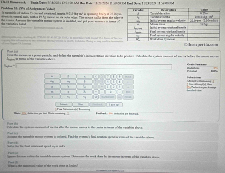 Ch.I1 Homework Begin Date: 9/18/2024 12:01:00 AM Due Date: 11/23/2024 11:59 *  0 M End Date: 11/23/2024 11:59 O PM
Problem 10: (5% of Assigument Value) 
A turntable of radius 25 cm and rotational inertia 0.0154kgm^2 is spinning freely at 22.0 rp
about its central axis, with a 19.5g mouse on its outer edge. The mouse walks from the edge 
the center. Assume the turntable-mouse system is isolated, and put your answers in terms of
the vanables listed . 
Genmist Fenvton - ÉpasPerepaat st nãu 
teemntn - taulknng W: STRS-8S-BF-41-BC2B-53092. Is accredance with Expert TA's Tems of Serci
eryrnig te infirmation to ary solaison shorng wehnte is sietly forbulden. Doing to may resl in treminat
of ws Singned EA Amt ©theexpertta.com
Part (a)
Treat the mouse as a point-particle, and define the turntable's initial rotation direction to be positive. Calculate the system moment of inertia before the mouse moves
ogte in tems of the variables above.
Grade Summary
I_Mite=□ Dedactions 0%
Potennial 100%
α β η ( ) 7 8 9 Submissions
Attempt(s) Remaining: 6
“y θ a 4 5 6 § Free Atempt(s), then
h 1 1 2 3 → 0% Deduction per Attempt
p R + 0 detailed vien
t 9 Vr 10 BACKSTACE CL RAB
Submit Hia Feuihack I pive w^2
§ Free Submianion(s) Remaining
Slat ∞% dedaction por hunt. Hints remaining: _?_ Feedback:_0%_deduction per fredback.
Part (b)
Caleulate the systems moment of mertia after the mouse moves to the center in terms of the varsables above.
Part ()
Assume the mutable-mouse system is isolated. Find the system's final rotation speed in terms of the variables above.
Part (d)
Solve for the final cotutional speed my in rad's.
Part (+)
lignone froton wthit the turtable-mouse system. Determine the work done by the mouse in terms of the variables above.
Paes (2)
Wat is the mumerical value of the work done in Joules?